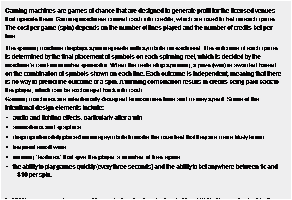 Text Box: Gaming machines are games of chance that are designed to generate profit for the licensed venues that operate them. Gaming machines convert cash into credits, which are used to bet on each game. The cost per game (spin) depends on the number of lines played and the number of credits bet per line.
The gaming machine displays spinning reels with symbols on each reel. The outcome of each game is determined by the final placement of symbols on each spinning reel, which is decided by the machines random number generator. When the reels stop spinning, a prize (win) is awarded based on the combination of symbols shown on each line. Each outcome is independent, meaning that there is no way to predict the outcome of a spin. A winning combination results in credits being paid back to the player, which can be exchanged back into cash.
Gaming machines are intentionally designed to maximise time and money spent. Some of the intentional design elements include:
    audio and lighting effects, particularly after a win
    animations and graphics
    disproportionately placed winning symbols to make the user feel that they are more likely to win
    frequent small wins
    winning features that give the player a number of free spins
    the ability to play games quickly (every three seconds) and the ability to bet anywhere between 1c and
$10 per spin.
 
In NSW, gaming machines must have a return to player ratio of at least 85%. This is checked by the NSW Government. This means that over the long term, a gaming machine must return at least 85% of the amount wagered.
